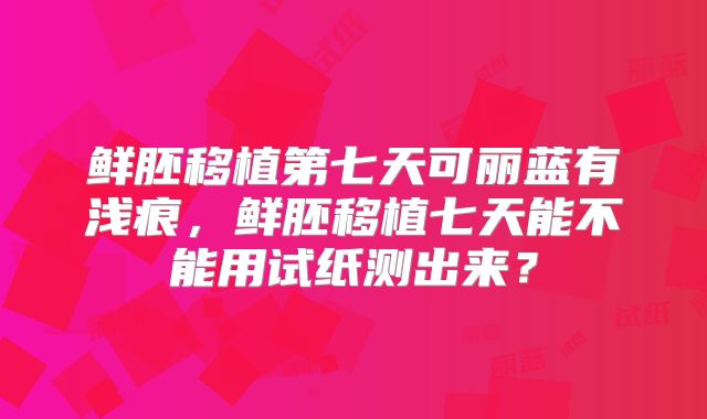 鲜胚移植第七天可丽蓝有浅痕，鲜胚移植七天能不能用试纸测出来？