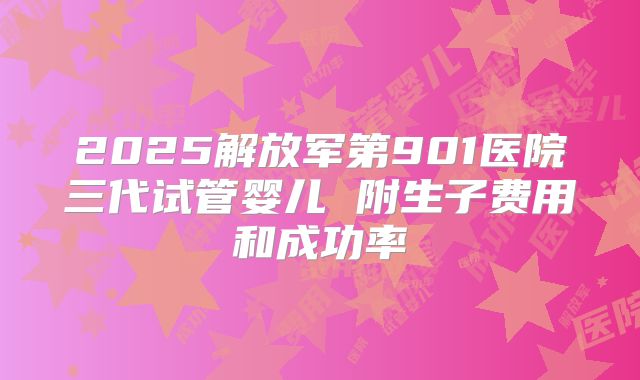 2025解放军第901医院三代试管婴儿 附生子费用和成功率