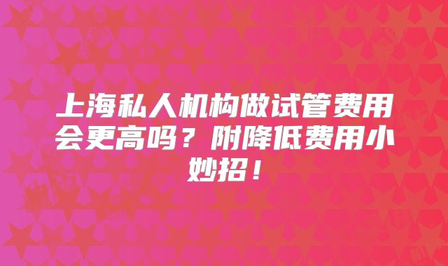 上海私人机构做试管费用会更高吗？附降低费用小妙招！