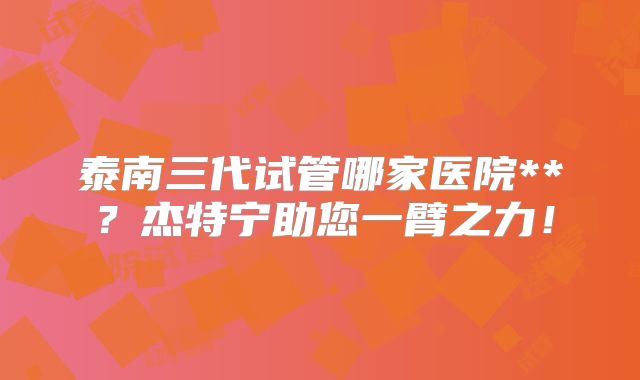泰南三代试管哪家医院**？杰特宁助您一臂之力！
