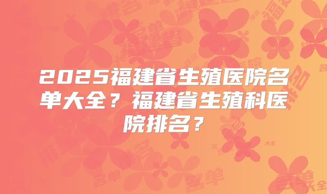 2025福建省生殖医院名单大全?福建省生殖科医院排名?