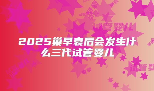 2025巢早衰后会发生什么三代试管婴儿