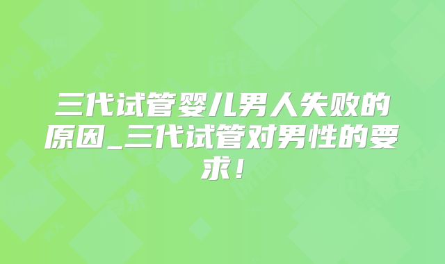 三代试管婴儿男人失败的原因_三代试管对男性的要求!