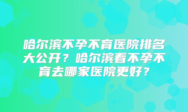 哈尔滨不孕不育医院排名大公开？哈尔滨看不孕不育去哪家医院更好？
