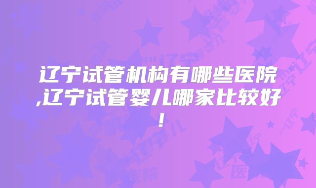 辽宁试管机构有哪些医院,辽宁试管婴儿哪家比较好!