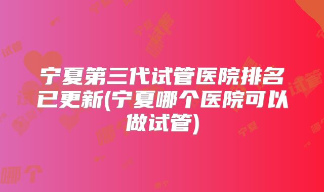宁夏第三代试管医院排名已更新(宁夏哪个医院可以做试管)