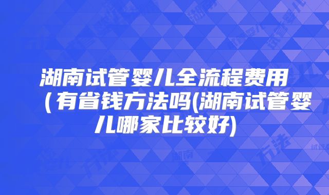 湖南试管婴儿全流程费用(有省钱方法吗(湖南试管婴儿哪家比较好)