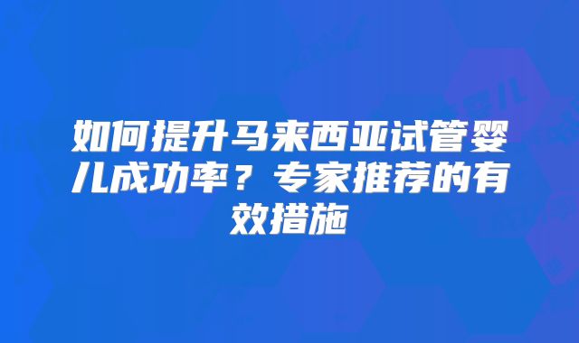 如何提升马来西亚试管婴儿成功率？专家推荐的有效措施