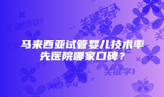 马来西亚试管婴儿技术率先医院哪家口碑？