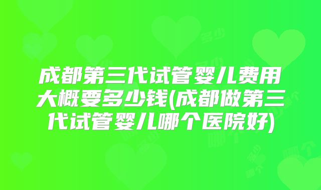 成都第三代试管婴儿费用大概要多少钱(成都做第三代试管婴儿哪个医院好)