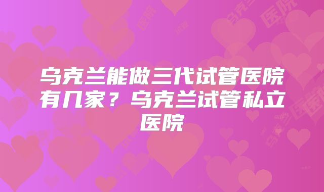 乌克兰能做三代试管医院有几家？乌克兰试管私立医院