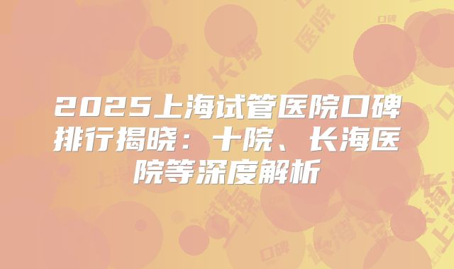 2025上海试管医院口碑排行揭晓:十院、长海医院等深度解析