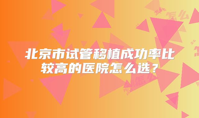 北京市试管移植成功率比较高的医院怎么选？