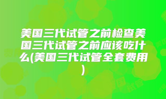 美国三代试管之前检查美国三代试管之前应该吃什么(美国三代试管全套费用)