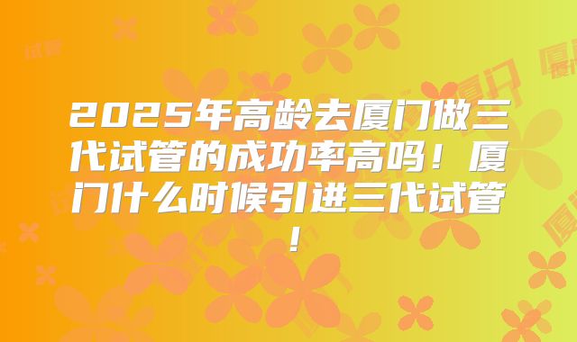 2025年高龄去厦门做三代试管的成功率高吗！厦门什么时候引进三代试管！