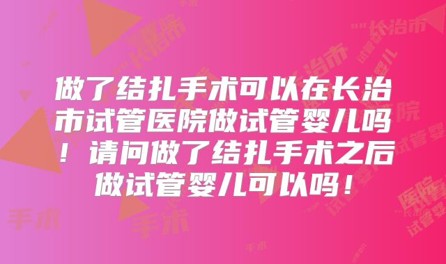做了结扎手术可以在长治市试管医院做试管婴儿吗！请问做了结扎手术之后做试管婴儿可以吗！