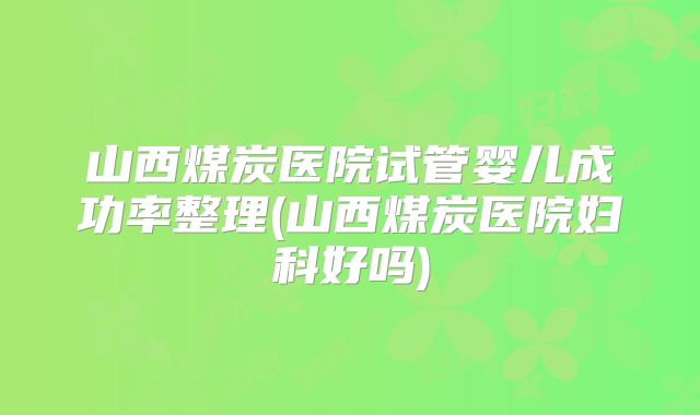 山西煤炭医院试管婴儿成功率整理(山西煤炭医院妇科好吗)