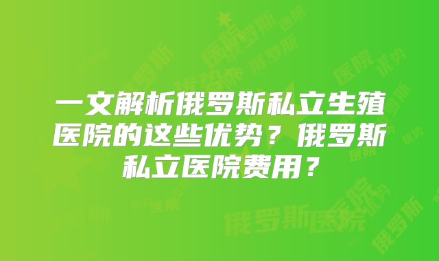 一文解析俄罗斯私立生殖医院的这些优势?俄罗斯私立医院费用?