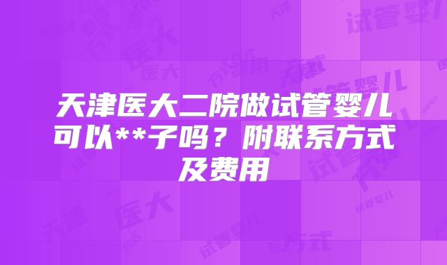 天津医大二院做试管婴儿可以**子吗？附联系方式及费用