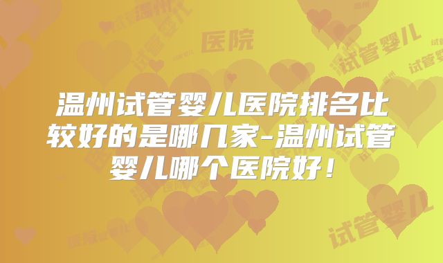 温州试管婴儿医院排名比较好的是哪几家-温州试管婴儿哪个医院好！