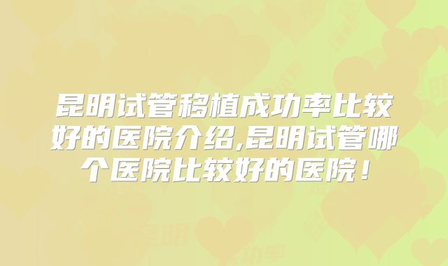 昆明试管移植成功率比较好的医院介绍,昆明试管哪个医院比较好的医院！