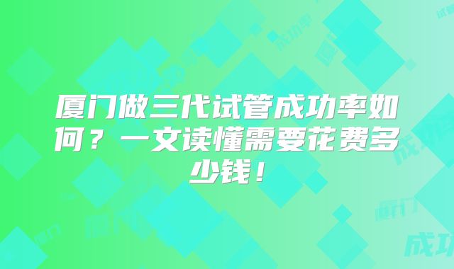 厦门做三代试管成功率如何?一文读懂需要花费多少钱!