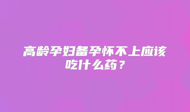 高龄孕妇备孕怀不上应该吃什么药？