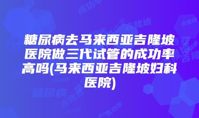 糖尿病去马来西亚吉隆坡医院做三代试管的成功率高吗(马来西亚吉隆坡妇科医院)
