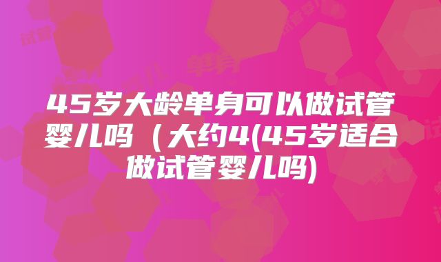 45岁大龄单身可以做试管婴儿吗（大约4(45岁适合做试管婴儿吗)