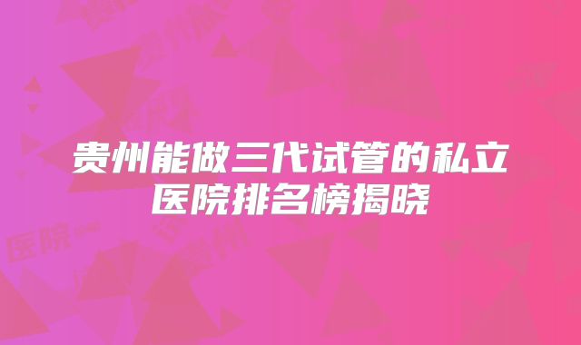 贵州能做三代试管的私立医院排名榜揭晓