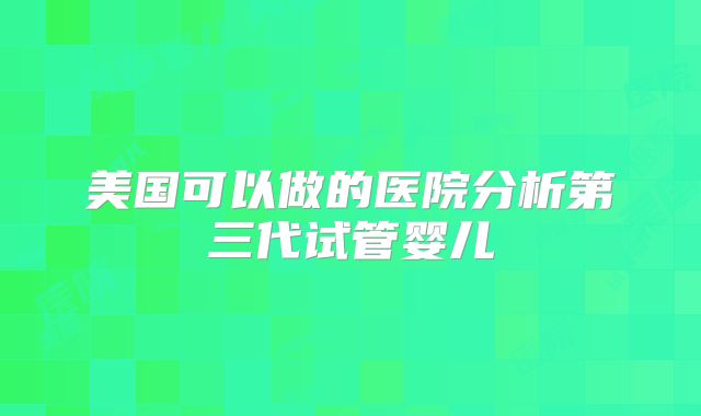 美国可以做的医院分析第三代试管婴儿