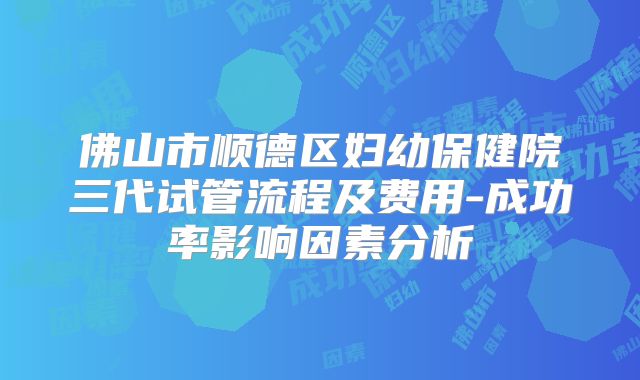 佛山市顺德区妇幼保健院三代试管流程及费用-成功率影响因素分析