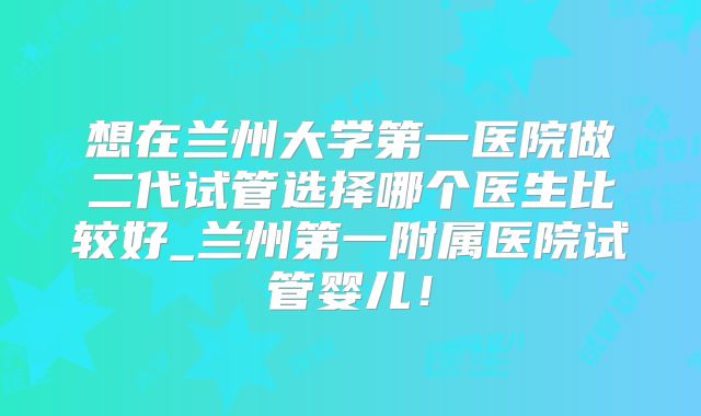 想在兰州大学第一医院做二代试管选择哪个医生比较好_兰州第一附属医院试管婴儿!
