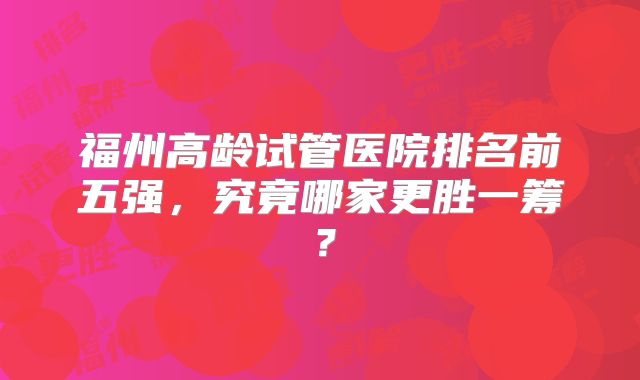 福州高龄试管医院排名前五强，究竟哪家更胜一筹？