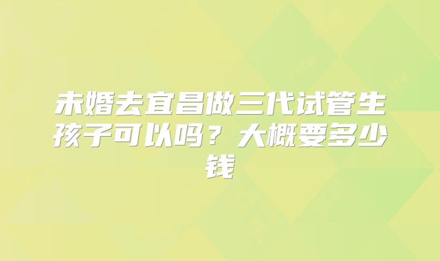 未婚去宜昌做三代试管生孩子可以吗？大概要多少钱