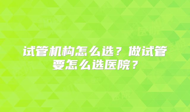 试管机构怎么选？做试管要怎么选医院？