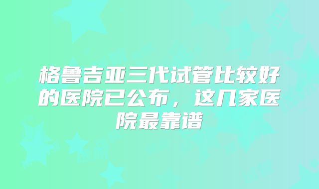 格鲁吉亚三代试管比较好的医院已公布，这几家医院最靠谱