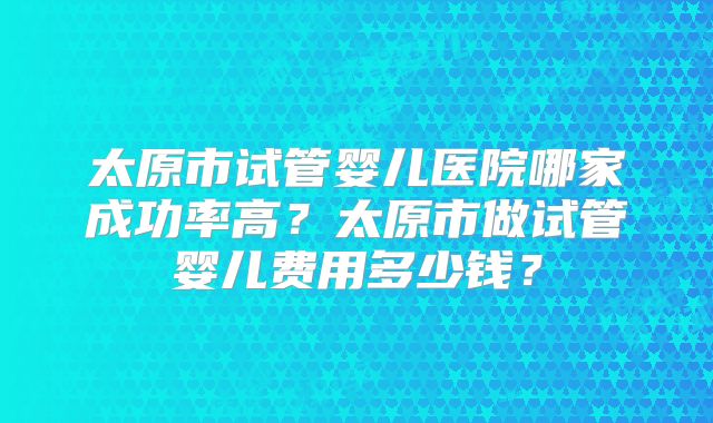 太原市试管婴儿医院哪家成功率高?太原市做试管婴儿费用多少钱?