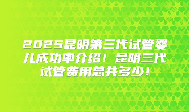 2025昆明第三代试管婴儿成功率介绍！昆明三代试管费用总共多少！