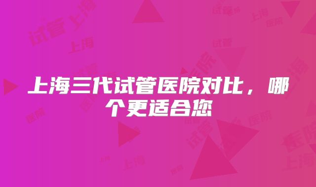 上海三代试管医院对比，哪个更适合您