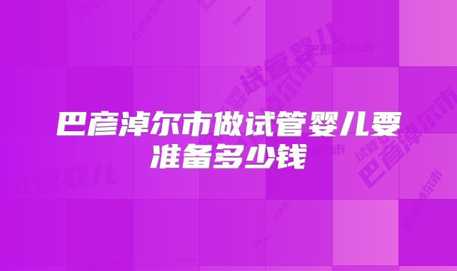 巴彦淖尔市做试管婴儿要准备多少钱