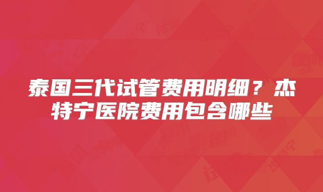泰国三代试管费用明细？杰特宁医院费用包含哪些