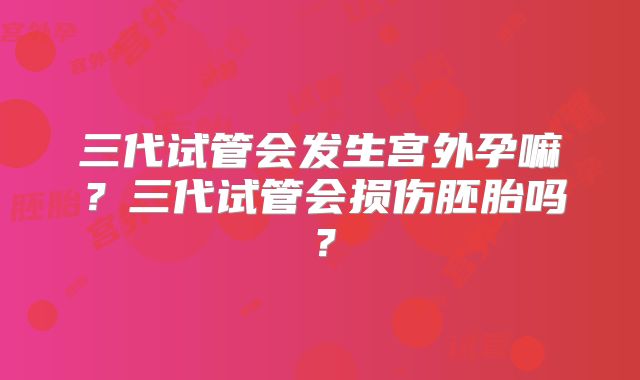 三代试管会发生宫外孕嘛？三代试管会损伤胚胎吗？