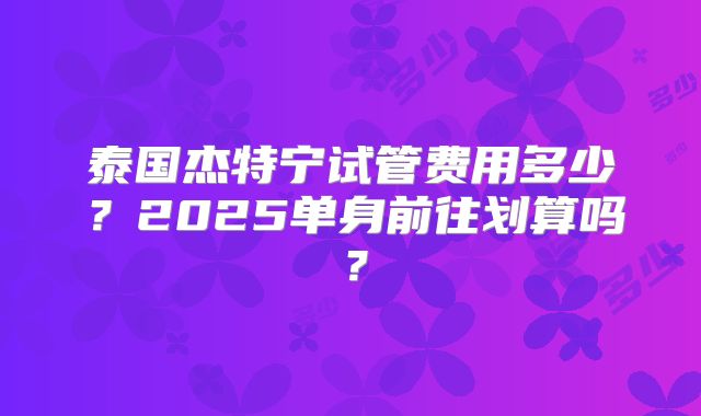 泰国杰特宁试管费用多少？2025单身前往划算吗？