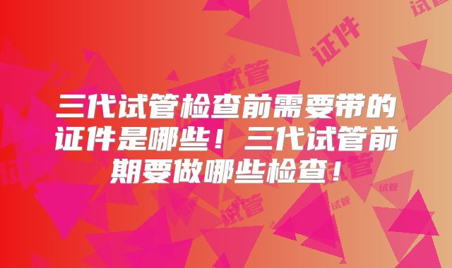 三代试管检查前需要带的证件是哪些！三代试管前期要做哪些检查！