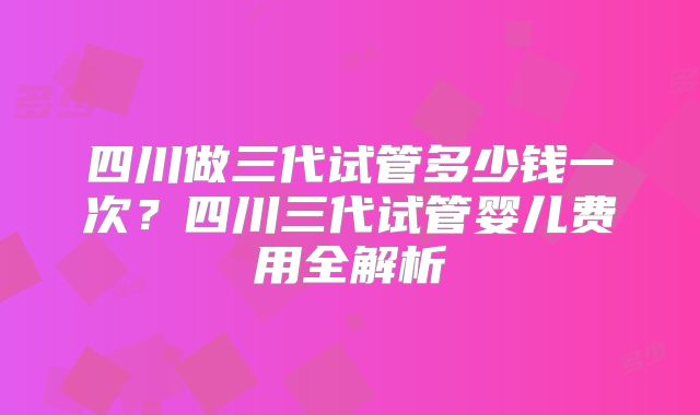 四川做三代试管多少钱一次？四川三代试管婴儿费用全解析