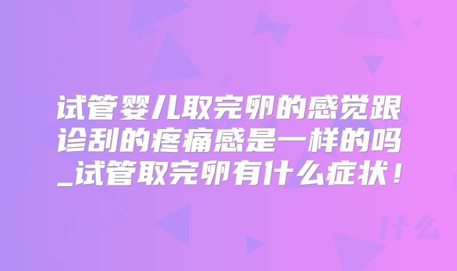 试管婴儿取完卵的感觉跟诊刮的疼痛感是一样的吗_试管取完卵有什么症状!