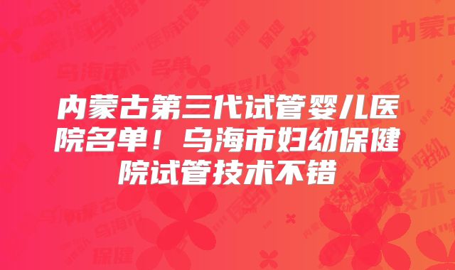 内蒙古第三代试管婴儿医院名单！乌海市妇幼保健院试管技术不错