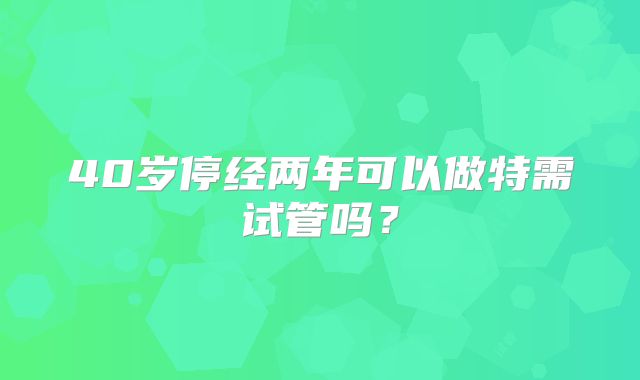 40岁停经两年可以做特需试管吗？