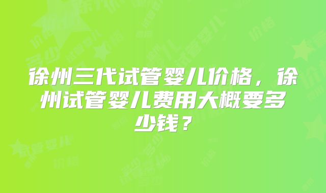 徐州三代试管婴儿价格,徐州试管婴儿费用大概要多少钱?